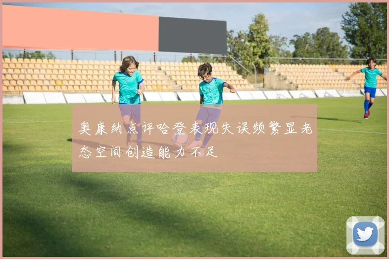 奥康纳点评哈登表现失误频繁显老态空间创造能力不足
