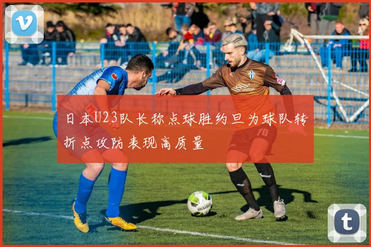日本U23队长称点球胜约旦为球队转折点攻防表现高质量