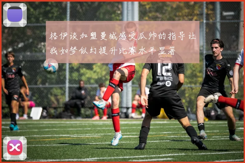 格伊谈加盟曼城感受瓜帅的指导让我如梦似幻提升比赛水平显著