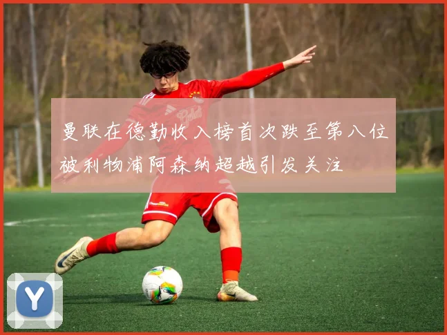曼联在德勤收入榜首次跌至第八位被利物浦阿森纳超越引发关注