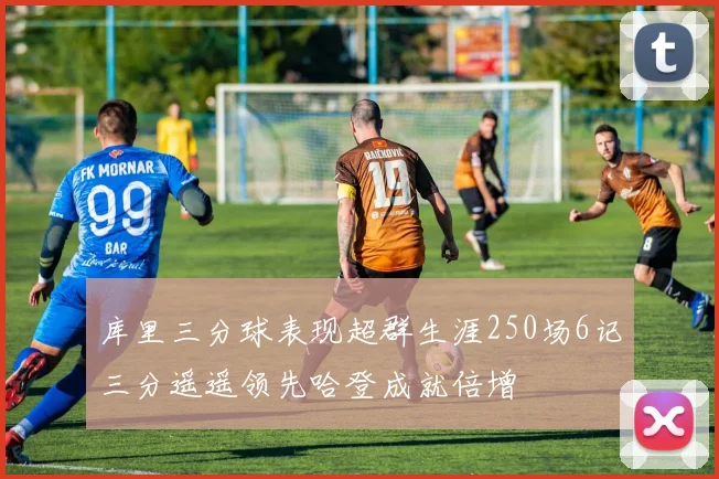 库里三分球表现超群生涯250场6记三分遥遥领先哈登成就倍增