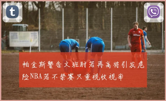 帕金斯警告文班肘若再高将引发危险NBA若不禁赛只重视收视率