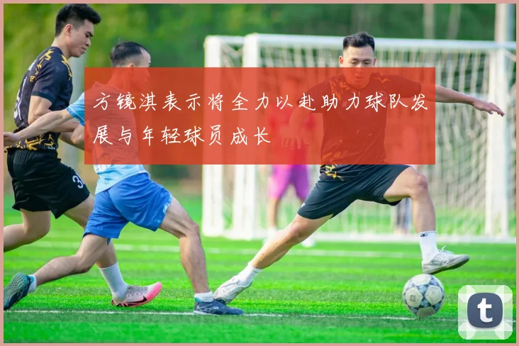 方镜淇表示将全力以赴助力球队发展与年轻球员成长