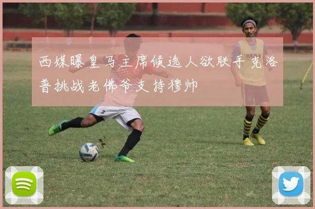 西媒曝皇马主席候选人欲联手克洛普挑战老佛爷支持穆帅