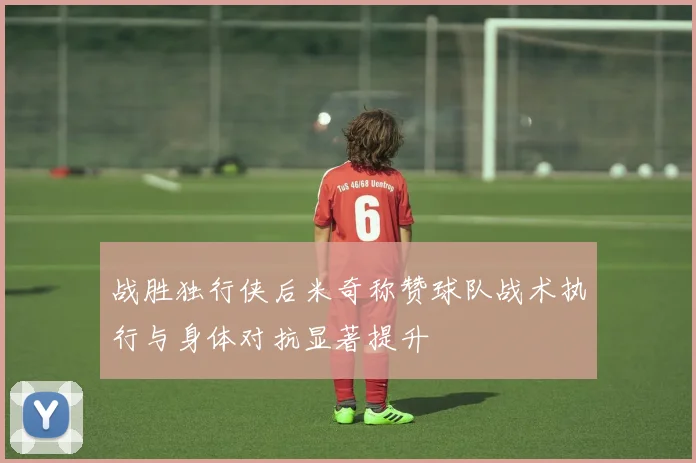 战胜独行侠后米奇称赞球队战术执行与身体对抗显著提升