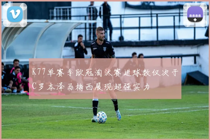 K77单赛季欧冠淘汰赛进球数仅次于C罗本泽马梅西展现超强实力