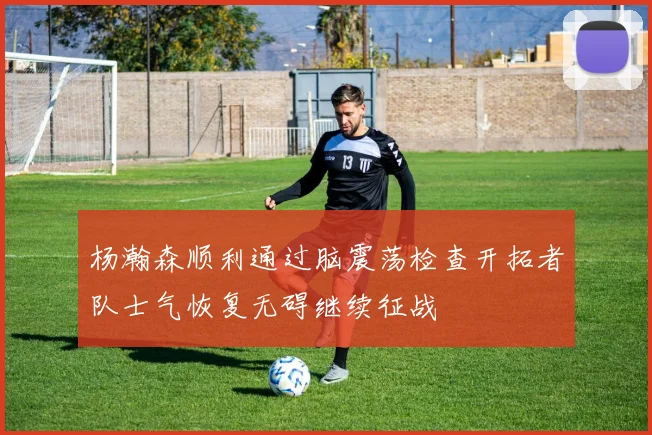 杨瀚森顺利通过脑震荡检查开拓者队士气恢复无碍继续征战