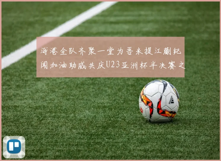 海港全队齐聚一堂为吾米提江蒯纪闻加油助威共庆U23亚洲杯半决赛之夜