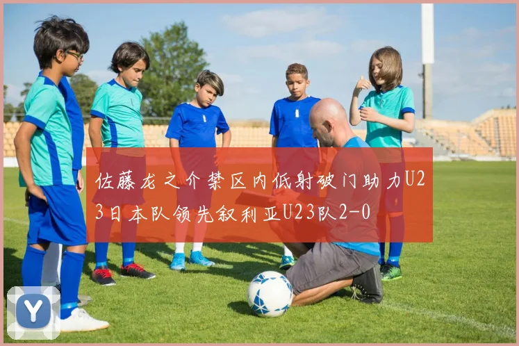 佐藤龙之介禁区内低射破门助力U23日本队领先叙利亚U23队2-0