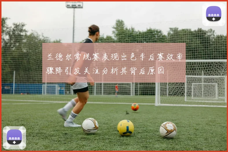 兰德尔常规赛表现出色季后赛效率骤降引发关注分析其背后原因