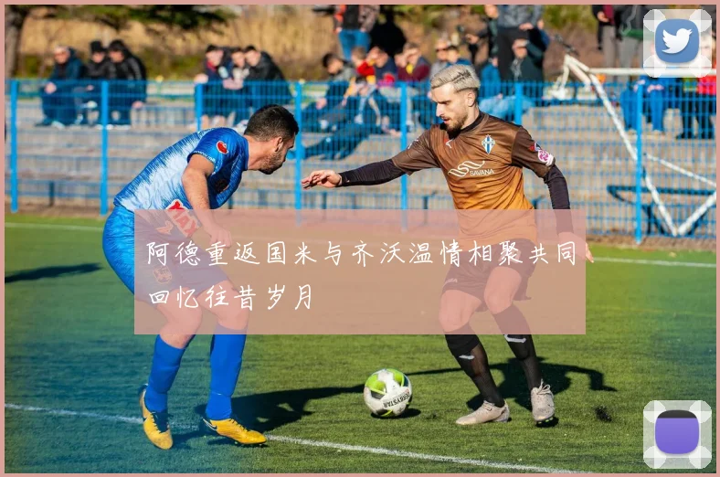 阿德重返国米与齐沃温情相聚共同回忆往昔岁月