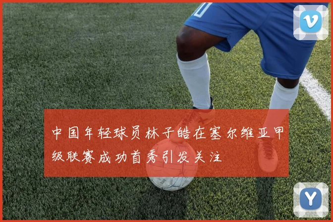 中国年轻球员林子皓在塞尔维亚甲级联赛成功首秀引发关注