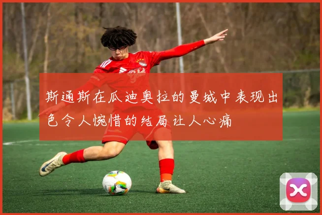 斯通斯在瓜迪奥拉的曼城中表现出色令人惋惜的结局让人心痛