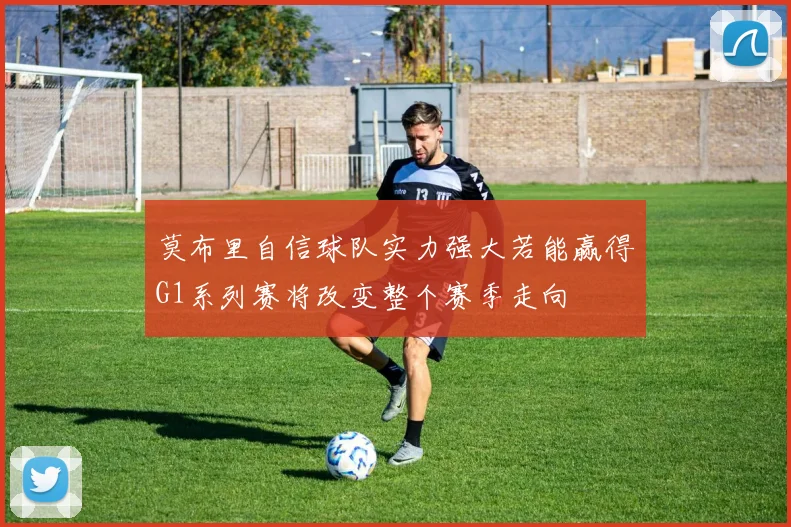 莫布里自信球队实力强大若能赢得G1系列赛将改变整个赛季走向