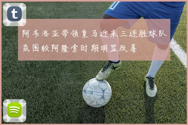 阿韦洛亚带领皇马迎来三连胜球队氛围较阿隆索时期明显改善