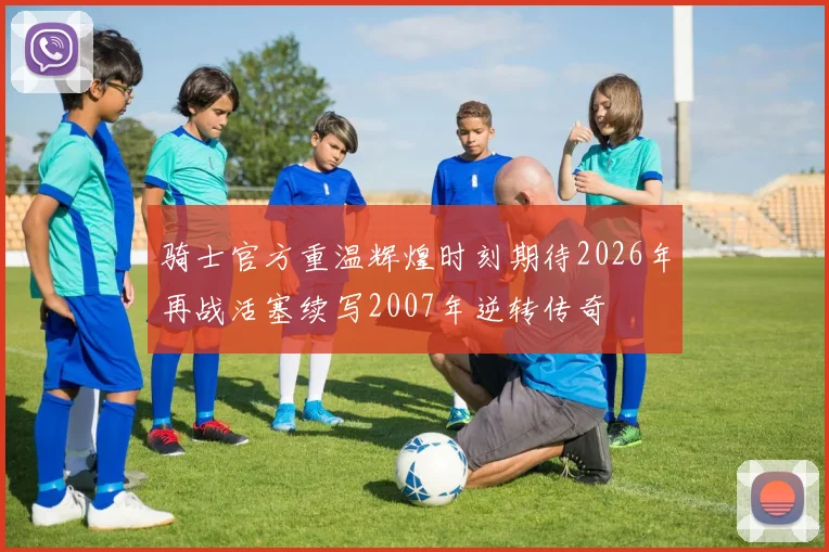 骑士官方重温辉煌时刻期待2026年再战活塞续写2007年逆转传奇