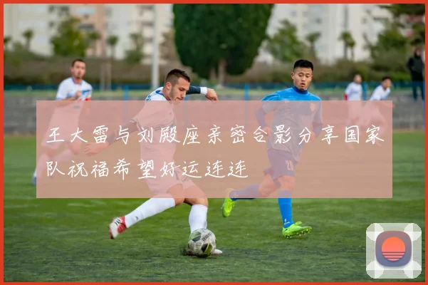 王大雷与刘殿座亲密合影分享国家队祝福希望好运连连