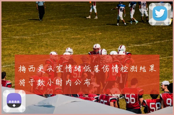 梅西更衣室情绪低落伤情检测结果将于数小时内公布