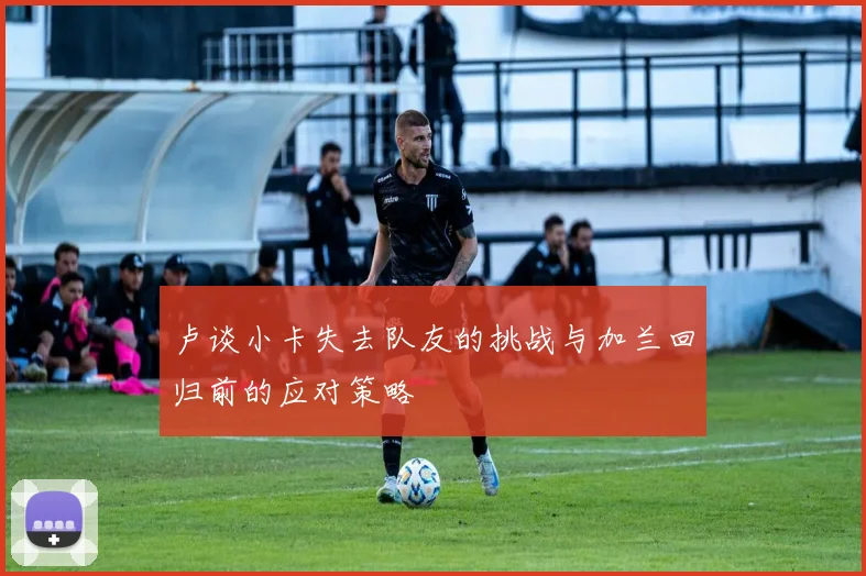 卢谈小卡失去队友的挑战与加兰回归前的应对策略