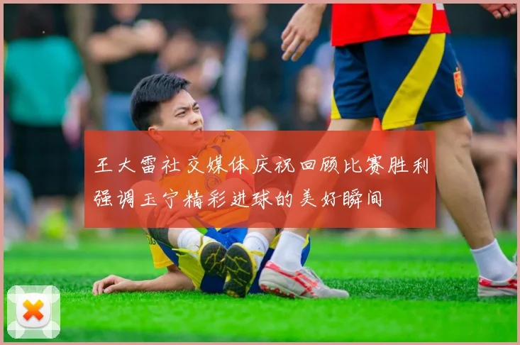王大雷社交媒体庆祝回顾比赛胜利强调玉宁精彩进球的美好瞬间