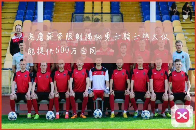 老詹薪资限制揭秘勇士骑士热火仅能提供600万合同