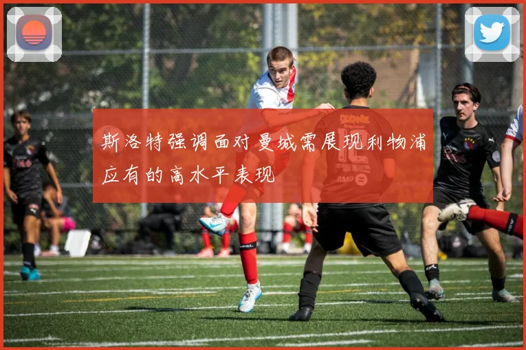 斯洛特强调面对曼城需展现利物浦应有的高水平表现