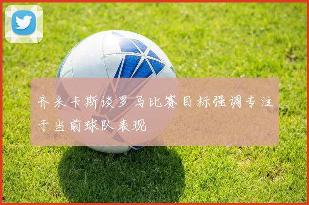 齐米卡斯谈罗马比赛目标强调专注于当前球队表现