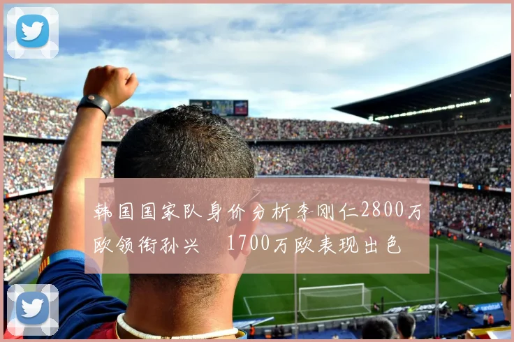 韩国国家队身价分析李刚仁2800万欧领衔孙兴慜1700万欧表现出色